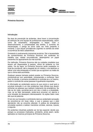 Espírito Santo
___________________________________________________________________________________________________



Primeiros Socorros




Introdução

Na área de prevenção de acidentes, deve haver a concentração
de esforços de uma equipe de profissionais especializados, assim
como de empresário, empregados e leigos. Com o
desenvolvimento, a complexidade das tarefas, o aumento da
mecanização, o perigo se torna cada vez mais presente e
iminente, o que requer providências urgentes no sentido de evitar
a ocorrência de fatos catastróficos.
Entretanto é praticamente impossível anulá-los. Dai a necessidade
de conhecimentos de Primeiros Socorros nos acidentes do
trabalho que, nestas circunstâncias, desempenha um papel
preventivo do agravamento do mal ocorrido.
Por definição, Primeiros Socorros são os cuidados imediatos que
devem ser dispensados à pessoa, vítima de acidente ou mal
súbito. Via de regra, os Primeiros Socorros serão prestados no
local da ocorrência, até a chegada de um médico, e se destinam a
salvar uma vida ameaçada e a evitar que se agravem os males de
que a vítima está acometida.
Qualquer pessoa treinada poderá prestar os Primeiros Socorros,
conduzindo-se com serenidade, compreensão e confiança. Sem
ficar na dúvida, a primeira providência é controlar-se a si mesmo,
porém o controle de outras pessoas é igualmente importante.
A informação ao acidentado acerca do que ocorre e qual será a
provável evolução é um dos problemas mais difíceis que devem
enfrentar as pessoas que realizam tratamento de emergência. Se
não se diz nada, aumentar-se-á com isto o medo e a ansiedade,
mas, se se falar demasiado, poder-se-á provocar um alarme e
uma situação de desespero desnecessária. As ações falam mais
alto que as palavras.
O tom de voz tranqüilo e confortante dará ao acidentado sensação
de encontrar-se em boas mãos, e que a pessoa que o está
atendendo não se encontra alterada. A prática de emergência
simuladas ajudará a realizar manobras corretas, serenas, suaves
e seguras.
Os acidentes industriais poderão ser de tipo especial, devido aos
perigos ou processos implicados, entretanto, ainda assim, serão
aplicados os mesmos princípios de Primeiros Socorros.


___________________________________________________________________________________________________
                                                                                               CST
78                                                                 Companhia Siderúrgica de Tubarão
 
