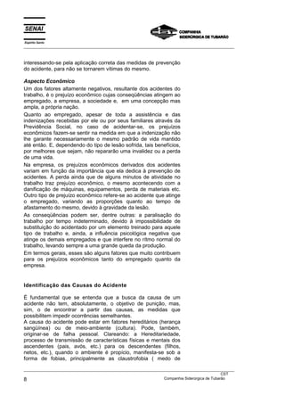 Espírito Santo
___________________________________________________________________________________________________



interessando-se pela aplicação correta das medidas de prevenção
do acidente, para não se tornarem vítimas do mesmo.

Aspecto Econômico
Um dos fatores altamente negativos, resultante dos acidentes do
trabalho, é o prejuízo econômico cujas conseqüências atingem ao
empregado, a empresa, a sociedade e, em uma concepção mas
ampla, a própria nação.
Quanto ao empregado, apesar de toda a assistência e das
indenizações recebidas por ele ou por seus familiares através da
Previdência Social, no caso de acidentar-se, os prejuízos
econômicos fazem-se sentir na medida em que a indenização não
lhe garante necessariamente o mesmo padrão de vida mantido
até então. E, dependendo do tipo de lesão sofrida, tais benefícios,
por melhores que sejam, não repararão uma invalidez ou a perda
de uma vida.
Na empresa, os prejuízos econômicos derivados dos acidentes
variam em função da importância que ela dedica à prevenção de
acidentes. A perda ainda que de alguns minutos de atividade no
trabalho traz prejuízo econômico, o mesmo acontecendo com a
danificação de máquinas, equipamentos, perda de materiais etc.
Outro tipo de prejuízo econômico refere-se ao acidente que atinge
o empregado, variando as proporções quanto ao tempo de
afastamento do mesmo, devido à gravidade da lesão.
As conseqüências podem ser, dentre outras: a paralisação do
trabalho por tempo indeterminado, devido à impossibilidade de
substituição do acidentado por um elemento treinado para aquele
tipo de trabalho e, ainda, a influência psicológica negativa que
atinge os demais empregados e que interfere no rítmo normal do
trabalho, levando sempre a uma grande queda da produção.
Em termos gerais, esses são alguns fatores que muito contribuem
para os prejuízos econômicos tanto do empregado quanto da
empresa.


Identificação das Causas do Acidente

É fundamental que se entenda que a busca da causa de um
acidente não tem, absolutamente, o objetivo de punição, mas,
sim, o de encontrar a partir das causas, as medidas que
possibilitem impedir ocorrências semelhantes.
A causa do acidente pode estar em fatores hereditários (herança
sangüínea) ou de meio-ambiente (cultura). Pode, também,
originar-se de falha pessoal. Clareando: a Hereditariedade,
processo de transmissão de características físicas e mentais dos
ascendentes (pais, avós, etc.) para os descendentes (filhos,
netos, etc.), quando o ambiente é propício, manifesta-se sob a
forma de fobias, principalmente as claustrofobia ( medo de

___________________________________________________________________________________________________
                                                                                                CST
8                                                                 Companhia Siderúrgica de Tubarão
 