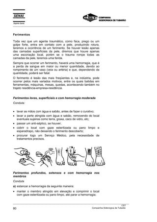 Espírito Santo
___________________________________________________________________________________________________



Ferimentos

Toda vez que um agente traumático, como faca, prego ou um
golpe forte, entra em contato com a pele, produzindo rotura,
teremos a ocorrência de um ferimento. Se houver lesão apenas
das camadas superficiais da pele, diremos que houve apenas
uma escoriação local, porém se o trauma rompe todas as
camadas da pele, teremos uma ferida.
Sempre que ocorrer um ferimento, haverá uma hemorragia, que é
a perda de sangue em maior ou menor quantidade, devido ao
rompimento de um vaso (veia ou artéria) e que, dependendo da
quantidade, poderá ser fatal.
O ferimento é lesão das mais freqüentes e, na indústria, pode
ocorrer pelos mais variados motivos, entre os quais batidas em
ferramentas, máquinas, mesas, quedas, acontecendo também no
trajeto residência-empresa-residência.


Ferimentos leves, superficiais e com hemorragia moderada
Conduta:

• lavar as mãos com água e sabão, antes de fazer o curativo;
• lavar a parte atingida com água e sabão, removendo do local
  eventuais sujeiras como terra, graxa, caco de vidro, etc;
• passar um anti-séptico, se houver;
• cobrir o local com gaze esterilizada ou pano limpo e
  esparadrapo, não deixando o ferimento descoberto;
• procurar logo um Serviço Médico, pela necessidade de
  tratamentos precisos.




Ferimentos profundos, extensos e com hemorragia nos
membros
Conduta
a) estancar a hemorragia da seguinte maneira:
• manter o membro atingido em elevação e comprimir o local
  com gaze esterilizada ou pano limpo, até parar a hemorragia;

___________________________________________________________________________________________________
                                                                                               CST
80                                                                 Companhia Siderúrgica de Tubarão
 