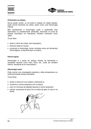 Espírito Santo
___________________________________________________________________________________________________



Ferimentos na cabeça
Numa queda, tombo, ou cai sobre a cabeça um objeto pesado,
pode ocorrer ferimento do crânio, assim como uma hemorragia
intensa.
Não acontecendo a hemorragia, pode o acidentado ficar
desmaiado ou simplesmente atordoado, formando no local do
choque traumático um hematoma, também conhecido como
"galo".
O que fazer:

• deitar a vítima de costas, sem travesseiro;
• afrouxar todas as roupas;
• ocorrendo a hemorragia, tomar condutas como em ferimentos
  hemorrágicos, comprimido bem o curativo.


Hemorragias

Hemorragia é a perda de sangue através de ferimentos e
cavidades naturais como nariz, boca, etc.; pode ser também
interna, resultante de um traumatismo.

Hemorragia nasal
Pode ocorrer com empregados expostos a altas temperaturas ou
então provocada choque traumático.
O que fazer:

•   sentar a vítima em uma cadeira, acalmando-a;
•   comprimir a narina sangrante com os dedos;
•   usar um chumaço de algodão tapando a narina sangrante;
•   colocar compressa de pano frio ou bolsa de gelo no nariz e na
    fronte.




___________________________________________________________________________________________________
                                                                                               CST
84                                                                 Companhia Siderúrgica de Tubarão
 