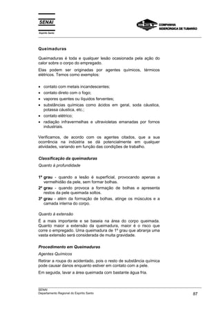 Espírito Santo
___________________________________________________________________________________________________



Queimaduras

Queimaduras é toda e qualquer lesão ocasionada pela ação do
calor sobre o corpo do empregado.
Elas podem ser originadas por agentes químicos, térmicos
elétricos. Temos como exemplos:

• contato com metais incandescentes;
• contato direto com o fogo;
• vapores quentes ou líquidos ferventes;
• substâncias químicas como ácidos em geral, soda cáustica,
  potassa cáustica, etc.;
• contato elétrico;
• radiação infravermelhas e ultravioletas emanadas por fornos
  industriais.

Verificamos, de acordo com os agentes citados, que a sua
ocorrência na indústria se dá potencialmente em qualquer
atividades, variando em função das condições de trabalho.

Classificação da queimaduras
Quanto à profundidade

1º grau - quando a lesão é superficial, provocando apenas a
   vermelhidão da pele, sem formar bolhas.
2º grau - quando provoca a formação de bolhas e apresenta
   restos da pele queimada soltos.
3º grau - além da formação de bolhas, atinge os músculos e a
   camada interna do corpo.

Quanto à extensão
É a mais importante e se baseia na área do corpo queimada.
Quanto maior a extensão da queimadura, maior é o risco que
corre o empregado. Uma queimadura de 1º grau que abranja uma
vasta extensão será considerada de muita gravidade.

Procedimento em Queimaduras
Agentes Químicos
Retirar a roupa do acidentado, pois o resto de substância química
pode causar danos enquanto estiver em contato com a pele.
Em seguida, lavar a área queimada com bastante água fria.


___________________________________________________________________________________________________
SENAI
Departamento Regional do Espírito Santo                                                       87
 