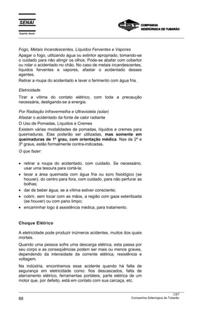Espírito Santo
___________________________________________________________________________________________________



Fogo, Metais Incandescentes, Líquidos Ferventes e Vapores
Apagar o fogo, utilizando água ou extintor apropriado, tomando-se
o cuidado para não atingir os olhos. Pode-se abafar com cobertor
ou rolar o acidentado no chão. No caso de metais incandescentes,
líquidos ferventes e vapores, afastar o acidentado desses
agentes.
Retirar a roupa do acidentado e lavar o ferimento com água fria.

Eletricidade
Tirar a vítima do contato elétrico, com toda a precaução
necessária, desligando-se a energia.

Por Radiação Infravermelha e Ultravioleta (solar)
Afastar o acidentado da fonte de calor radiante
O Uso de Pomadas, Líquidos e Cremes
Existem várias modalidades de pomadas, líquidos e cremes para
queimaduras. Elas poderão ser utilizadas, mas somente em
queimaduras de 1º grau, com orientação médica. Nas de 2º e
3º graus, estão formalmente contra-indicadas.
O que fazer:

• retirar a roupa do acidentado, com cuidado. Se necessário,
  usar uma tesoura para cortá-la;
• lavar a área queimada com água fria ou soro fisiológico (se
  houver), do centro para fora, com cuidado, para não perfurar as
  bolhas;
• dar de beber água, se a vítima estiver consciente;
• cobrir, sem tocar com as mãos, a região com gaze esterilizada
  (se houver) ou com pano limpo;
• encaminhar logo à assistência médica, para tratamento.


Choque Elétrico

A eletricidade pode produzir inúmeros acidentes, muitos dos quais
mortais.
Quando uma pessoa sofre uma descarga elétrica, esta passa por
seu corpo e as conseqüências podem ser mais ou menos graves,
dependendo da intensidade da corrente elétrica, resistência e
voltagem.
Na indústria, encontramos esse acidente quando há falta de
segurança em eletricidade como: fios descascados, falta de
aterramento elétrico, ferramentas portáteis, parte elétrica de um
motor que, por defeito, está em contato com sua carcaça, etc.

___________________________________________________________________________________________________
                                                                                               CST
88                                                                 Companhia Siderúrgica de Tubarão
 