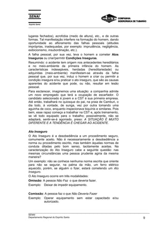 Espírito Santo
___________________________________________________________________________________________________



lugares fechados), acrofobia (medo de altura), etc., e de outras
formas. Tal manifestação interfere na formação do homem, dando
oportunidade ao afloramento das falhas pessoais (atitudes
impróprias, inadequadas, por exemplo: imprudência, negligência,
exibicionismo, insubordinação, etc.).
A falha pessoal, por sua vez, leva o homem a cometer Atos
Inseguros ou criar/permitir Condições Inseguras.
Resumindo: o acidente tem origem nos antecedentes hereditários
e no meio-ambiente da primeira infância do homem. As
características indesejáveis, herdadas (hereditariedade) ou
adquiridas (meio-ambiente) manifestam-se através da falha
pessoal que, por sua vez, induz o homem a criar ou permitir a
condição insegura e/ou praticar o ato inseguro, que são as causas
aparentes do acidente que pode, ou não, resultar em lesão
pessoal.
Para esclarecer, imaginemos uma situação: a companhia admite
um novo empregado que terá a ocupação de escarfador. O
candidato selecionado é jovem e a CST é sua primeira empresa.
Até então, trabalhará no quiosque do pai, na praia de Camburi, o
dia todo, à vontade, de sunga, vez por outra tomando uma
aguinha de coco, enquanto inspecionava biquínis e similares. Pois
bem, esse rapaz começa a trabalhar na CST e, após treinamento,
se vê todo equipado para o trabalho; possivelmente, não se
adaptará, sentir-se-á agoniado, preso: A SITUAÇÃO É MUITO
DIFERENTE E A TENDÊNCIA É CHEGAR AO ACIDENTE.

Ato Inseguro
O Ato Inseguro é a desobediência a um procedimento seguro,
comumente aceito. Não é necessariamente a desobediência a
norma ou procedimento escrito, mas também àquelas normas de
conduta ditadas pelo bom senso, tacitamente aceitas. Na
caracterização do Ato Inseguro cabe a seguinte questão: nas
mesmas circunstâncias uma pessoa prudente agiria da mesma
maneira?
Um exemplo: não se conhece nenhuma norma escrita que oriente
para não se segurar, na palma da mão, um ferro elétrico
aquecido, porém, se alguém o fizer, estará cometendo um Ato
Inseguro.
O Ato Inseguro ocorre em três modalidades:
Omissão: A pessoa Não Faz o que deveria fazer.
Exemplo: Deixar de impedir equipamento.

Comissão: A pessoa faz o que Não Deveria Fazer
Exemplo: Operar equipamento sem estar capacitado e/ou
         autorizado.


___________________________________________________________________________________________________
SENAI
Departamento Regional do Espírito Santo                                                       9
 
