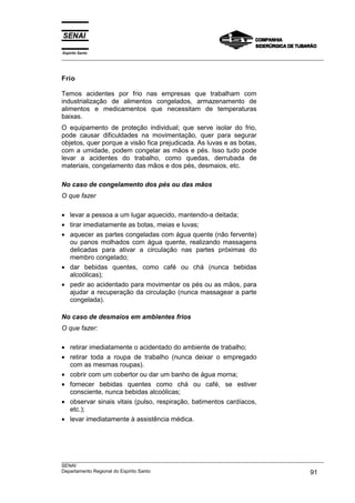 Espírito Santo
___________________________________________________________________________________________________



Frio

Temos acidentes por frio nas empresas que trabalham com
industrialização de alimentos congelados, armazenamento de
alimentos e medicamentos que necessitam de temperaturas
baixas.
O equipamento de proteção individual; que serve isolar do frio,
pode causar dificuldades na movimentação, quer para segurar
objetos, quer porque a visão fica prejudicada. As luvas e as botas,
com a umidade, podem congelar as mãos e pés. Isso tudo pode
levar a acidentes do trabalho, como quedas, derrubada de
materiais, congelamento das mãos e dos pés, desmaios, etc.

No caso de congelamento dos pés ou das mãos
O que fazer

• levar a pessoa a um lugar aquecido, mantendo-a deitada;
• tirar imediatamente as botas, meias e luvas;
• aquecer as partes congeladas com água quente (não fervente)
  ou panos molhados com água quente, realizando massagens
  delicadas para ativar a circulação nas partes próximas do
  membro congelado;
• dar bebidas quentes, como café ou chá (nunca bebidas
  alcoólicas);
• pedir ao acidentado para movimentar os pés ou as mãos, para
  ajudar a recuperação da circulação (nunca massagear a parte
  congelada).

No caso de desmaios em ambientes frios
O que fazer:

• retirar imediatamente o acidentado do ambiente de trabalho;
• retirar toda a roupa de trabalho (nunca deixar o empregado
  com as mesmas roupas).
• cobrir com um cobertor ou dar um banho de água morna;
• fornecer bebidas quentes como chá ou café, se estiver
  consciente, nunca bebidas alcoólicas;
• observar sinais vitais (pulso, respiração, batimentos cardíacos,
  etc.);
• levar imediatamente à assistência médica.




___________________________________________________________________________________________________
SENAI
Departamento Regional do Espírito Santo                                                       91
 