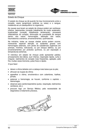 Espírito Santo
___________________________________________________________________________________________________
Estado de Choque
O estado de choque se dá quando há mau funcionamento entre o
coração, vasos sangüíneos (artérias ou veias) e o sangue,
instalando-se um desequilíbrio no organismo.
As causas que levam ao estado de choque podem ser cardíacas:
infartos, taquicardias (coração trabalhando de modo acelerado),
bradicardias (coração trabalhando lentamente), processos
inflamatórios do coração; diminuição da quantidade de sangue
dentro dos vasos: hemorragias, alteração dos vasos,
traumatismos cranianos, envenenamentos, queimaduras.
Na indústria, todas as causas citadas acima podem ocorrer,
merecendo especial atenção os acidentes graves com
hemorragias extensas, com perda de substâncias orgânicas em
prensas, moinhos, extrusoras, ou por choque elétrico, ou por
envenenamentos por produtos químicos, ou por exposição a
temperaturas extremas.
O indivíduo em estado de choque pode apresentar palidez,
arroxeamento dos lábios, suor intenso, respiração rápida, curta e
irregular, batimentos do coração mais freqüentes, agitação, pele
fria, muitas vezes tremores, pulso fraco e rápido.
O que fazer:

• deixar a vítima deitada com a cabeça mais baixa que os pés;
• afrouxar as roupas da vítima;
• agasalhar a vítima, envolvendo-a com cobertores, toalhas,
  jornais;
• estancar a hemorragia, se houver, conforme o capítulo -
  Hemorragia;
• observar para cardiorrespiratória (pulso, respiração, batimentos
  cardíacos, etc.);
• procurar logo um Serviço Médico, pela necessidade de
  diagnóstico e tratamento precisos.




___________________________________________________________________________________________________
                                                                                               CST
92                                                                 Companhia Siderúrgica de Tubarão
 