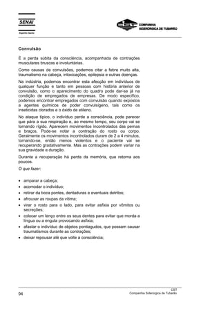 Espírito Santo
___________________________________________________________________________________________________



Convulsão

É a perda súbita da consciência, acompanhada de contrações
musculares bruscas e involuntárias.
Como causas de convulsões, podemos citar a febre muito alta,
traumatismo na cabeça, intoxicações, epilepsia e outras doenças.
Na indústria, podemos encontrar esta afecção em indivíduos de
qualquer função e tanto em pessoas com história anterior de
convulsão, como o aparecimento do quadro pode dar-se já na
condição de empregados de empresas. De modo específico,
podemos encontrar empregados com convulsão quando expostos
a agentes químicos de poder convulsígeno, tais como os
inseticidas clorados e o óxido de etileno.
No ataque típico, o indivíduo perde a consciência, pode parecer
que pára a sua respiração e, ao mesmo tempo, seu corpo vai se
tornando rígido. Aparecem movimentos incontrolados das pernas
e braços. Pode-se notar a contração do rosto ou corpo.
Geralmente os movimentos incontrolados duram de 2 a 4 minutos,
tornando-se, então menos violentos e o paciente vai se
recuperando gradativamente. Mas as contrações podem variar na
sua gravidade e duração.
Durante a recuperação há perda da memória, que retorna aos
poucos.
O que fazer:

• amparar a cabeça;
• acomodar o indivíduo;
• retirar da boca pontes, dentaduras e eventuais detritos;
• afrouxar as roupas da vítima;
• virar o rosto para o lado, para evitar asfixia por vômitos ou
  secreções;
• colocar um lenço entre os seus dentes para evitar que morda a
  língua ou a engula provocando asfixia;
• afastar o indivíduo de objetos pontiagudos, que possam causar
  traumatismos durante as contrações;
• deixar repousar até que volte a consciência;




___________________________________________________________________________________________________
                                                                                               CST
94                                                                 Companhia Siderúrgica de Tubarão
 