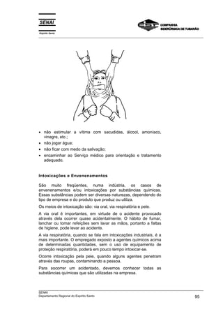 Espírito Santo
___________________________________________________________________________________________________




• não estimular a vítima com sacudidas, álcool, amoníaco,
  vinagre, etc.;
• não jogar água;
• não ficar com medo da salivação;
• encaminhar ao Serviço médico para orientação e tratamento
  adequado.


Intoxicações e Envenenamentos

São muito freqüentes, numa indústria, os casos de
envenenamentos e/ou intoxicações por substâncias químicas.
Essas substâncias podem ser diversas naturezas, dependendo do
tipo de empresa e do produto que produz ou utiliza.
Os meios de intoxicação são: via oral, via respiratória e pele.
A via oral é importantes, em virtude de o acidente provocado
através dela ocorrer quase acidentalmente. O hábito de fumar,
lanchar ou tomar refeições sem lavar as mãos, portanto a faltas
de higiene, pode levar ao acidente.
A via respiratória, quando se fala em intoxicações industriais, é a
mais importante. O empregado exposto a agentes químicos acima
de determinadas quantidades, sem o uso de equipamento de
proteção respiratória, poderá em pouco tempo intoxicar-se.
Ocorre intoxicação pela pele, quando alguns agentes penetram
através das roupas, contaminando a pessoa.
Para socorrer um acidentado, devemos conhecer todas as
substâncias químicas que são utilizadas na empresa.


___________________________________________________________________________________________________
SENAI
Departamento Regional do Espírito Santo                                                       95
 