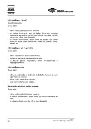 Espírito Santo
___________________________________________________________________________________________________



Intoxicação por via oral
Substâncias ácidas
O que fazer:

• retirar o intoxicado do local de trabalho;
• se estiver consciente, dar de beber água em pequena
  quantidade, para diluir o ácido; dar leite de magnésia ou leite
  comum, ou 1/4 de copo de azeite;
• se estiver inconsciente, retirar todos os objetos que estão
  dentro da boca, como dentaduras, restos de comida, saliva,
  vômito, etc.

Intoxicação por via respiratória
O que fazer:

• retirar o acidentado do local de trabalho;
• verificar a respiração da pessoa intoxicada;
• se houver parada respiratória, iniciar imediatamente                  a
  respiração artificial.

Intoxicação por pele
O que fazer:

• retirar o acidentado do ambiente de trabalho, levando-o a um
  lugar fresco e arejado;
• retirar toda a roupa do acidentado;
• lavar com bastante água o corpo.

Substâncias alcalinas (solda, potassa)
O que fazer:

• retirar o intoxicado do local de trabalho;
• se estiver inconsciente, retirar todos os corpos estranhos da
  boca;
• eventualmente se pode dar 1/4 de copo de azeite.




___________________________________________________________________________________________________
                                                                                               CST
96                                                                 Companhia Siderúrgica de Tubarão
 