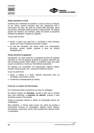 Espírito Santo
___________________________________________________________________________________________________



Corpo estranho no nariz
Incidente raro ambientes de trabalho e comum entre as crianças,
no lar. Estas, quando cometem este ato, geralmente não o
comunicam aos pais, ele pode se notado pela obstrução, dores
nas narinas, secreção nasal purulenta e sangramento. Os objetos
podem ser diversos, por exemplo, grãos de cereais e pequenos
artefatos de plásticos, madeira ou papelão.
O que pode ser feito:

• fechar a narina que está livre e, mantendo a boca fechada,
  assoar com força, impelindo para foras o objeto;
• se não der resultado, não tentar retirar com instrumentos
  pontudos, pinças, palitos, agulhas e levar ao médico
  imediatamente.

Corpo estranho na garganta
Geralmente, um corpo estranho na garganta provém de ingestão
voluntária ou não de pedaços grandes de qualquer elemento que
não consegue passar dessa região. O problema maior que pode
causar é a asfixia e a morte por insuficiência respiratória.
As crianças, por curiosidade, por ingenuidade, ingerem botões,
moedas, bolas de gude, etc., causando transtornos sérios.
O que se pode fazer:
• baixar a cabeça e o tórax, batendo levemente entre as
  omoplatas, provocando a tosse;
• encaminhar imediatamente ao médico.


Fraturas e Lesões de Articulação

É o rompimento total ou parcial de um osso ou cartilagem.
As fraturas podem ser fechadas, quando a pele não é rompida
pelo osso quebrado, e expostas ou abertas, quando o osso
atravessa a pele e fica exposto.
Todas as supostas fraturas e lesões de articulação devem ser
imobilizadas.
Nas indústrias, a fratura pode ocorrer em razão de quedas e
movimentos bruscos do empregado, batidas contra objetos,
ferramentas, maquinário, assim como quedas dos mesmos sobre
o empregado.




___________________________________________________________________________________________________
                                                                                                CST
98                                                                 Companhia Siderúrgica de Tubarão
 