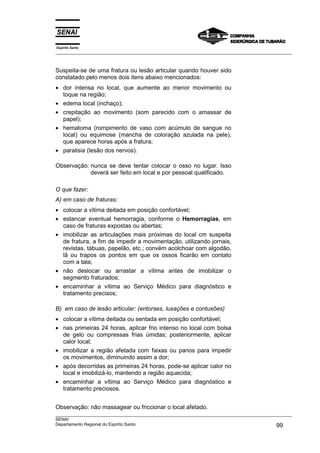 Espírito Santo
___________________________________________________________________________________________________



Suspeita-se de uma fratura ou lesão articular quando houver sido
constatado pelo menos dois itens abaixo mencionados:
• dor intensa no local, que aumente ao menor movimento ou
  toque na região;
• edema local (inchaço);
• crepitação ao movimento (som parecido com o amassar de
  papel);
• hematoma (rompimento de vaso com acúmulo de sangue no
  local) ou equimose (mancha de coloração azulada na pele),
  que aparece horas após a fratura;
• paralisia (lesão dos nervos).

Observação: nunca se deve tentar colocar o osso no lugar. Isso
            deverá ser feito em local e por pessoal qualificado.

O que fazer:
A) em caso de fraturas:
• colocar a vítima deitada em posição confortável;
• estancar eventual hemorragia, conforme o Hemorragias, em
  caso de fraturas expostas ou abertas;
• imobilizar as articulações mais próximas do local cm suspeita
  de fratura, a fim de impedir a movimentação, utilizando jornais,
  revistas, tábuas, papelão, etc.; convém acolchoar com algodão,
  lã ou trapos os pontos em que os ossos ficarão em contato
  com a tala;
• não deslocar ou arrastar a vítima antes de imobilizar o
  segmento fraturados;
• encaminhar a vítima ao Serviço Médico para diagnóstico e
  tratamento precisos;

B) em caso de lesão articular: (entorses, luxações e contusões)
• colocar a vítima deitada ou sentada em posição confortável;
• nas primeiras 24 horas, aplicar frio intenso no local com bolsa
  de gelo ou compressas frias úmidas; posteriormente, aplicar
  calor local;
• imobilizar a região afetada com faixas ou panos para impedir
  os movimentos, diminuindo assim a dor;
• após decorridas as primeiras 24 horas, pode-se aplicar calor no
  local e imobilizá-lo, mantendo a região aquecida;
• encaminhar a vítima ao Serviço Médico para diagnóstico e
  tratamento preciosos.


Observação: não massagear ou friccionar o local afetado.
___________________________________________________________________________________________________
SENAI
Departamento Regional do Espírito Santo                                                     99
 