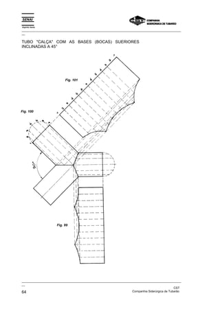Espírito Santo
_________________________________________________________________________________________________
__
_________________________________________________________________________________________________
__
CST
64 Companhia Siderúrgica de Tubarão
TUBO "CALÇA" COM AS BASES (BOCAS) SUERIORES
INCLINADAS A 45°
Fig. 99
Fig. 100
Fig. 101
 