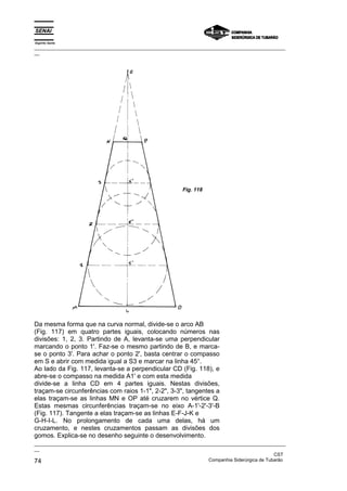Espírito Santo
_________________________________________________________________________________________________
__
_________________________________________________________________________________________________
__
CST
74 Companhia Siderúrgica de Tubarão
Da mesma forma que na curva normal, divide-se o arco AB
(Fig. 117) em quatro partes iguais, colocando números nas
divisões: 1, 2, 3. Partindo de A, levanta-se uma perpendicular
marcando o ponto 1'. Faz-se o mesmo partindo de B, e marca-
se o ponto 3'. Para achar o ponto 2', basta centrar o compasso
em S e abrir com medida igual a S3 e marcar na linha 45°.
Ao lado da Fig. 117, levanta-se a perpendicular CD (Fig. 118), e
abre-se o compasso na medida A1' e com esta medida
divide-se a linha CD em 4 partes iguais. Nestas divisões,
traçam-se circunferências com raios 1-1", 2-2", 3-3", tangentes a
elas traçam-se as linhas MN e OP até cruzarem no vértice Q.
Estas mesmas circunferências traçam-se no eixo A-1'-2'-3'-B
(Fig. 117). Tangente a elas traçam-se as linhas E-F-J-K e
G-H-I-L. No prolongamento de cada uma delas, há um
cruzamento, e nestes cruzamentos passam as divisões dos
gomos. Explica-se no desenho seguinte o desenvolvimento.
Fig. 118
 
