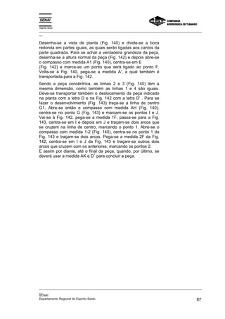 Espírito Santo
_________________________________________________________________________________________________
__
_________________________________________________________________________________________________
__
SENAI
Departamento Regional do Espírito Santo 87
Desenha-se a vista de planta (Fig. 140) e divide-se a boca
redonda em partes iguais, as quais serão ligadas aos cantos da
parte quadrada. Para se achar a verdadeira grandeza da peça,
desenha-se a altura normal da peça (Fig. 142) e depois abre-se
o compasso com medida A1 (Fig. 140), centra-se em E
(Fig. 142) e marca-se um ponto que será ligado ao ponto F.
Volta-se à Fig. 140, pega-se a medida A', a qual também é
transportada para a Fig. 142.
Sendo a peça concêntrica, as linhas 2 e 3 (Fig. 140) têm a
mesma dimensão, como também as linhas 1 e 4 são iguais.
Deve-se transportar também o deslocamento da peça indicado
na planta com a letra D e na Fig. 142 com a letra D' . Para se
fazer o desenvolvimento (Fig. 143) traça-se a linha de centro
G1. Abre-se então o compasso com medida AH (Fig. 140),
centra-se no ponto G (Fig. 143) e marcam-se os pontos I e J.
Vai-se à Fig. 142, pega-se a medida 1F, passa-se para a Fig.
143, centra-se em I e depois em J e traçam-se dois arcos que
se cruzem na linha de centro, marcando o ponto 1. Abre-se o
compasso com medida 1-2 (Fig. 140), centra-se no ponto 1 da
Fig. 143 e traçam-se dois arcos. Pega-se a medida 2F da Fig.
142, centra-se em I e J da Fig. 143 e traçam-se outros dois
arcos que cruzem com os anteriores, marcando os pontos 2.
E assim por diante, até o final da peça, quando, por último, se
deverá usar a medida AK e D
1
para concluir a peça.
 