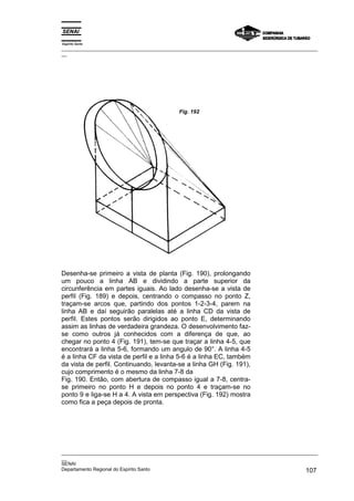 Espírito Santo
_________________________________________________________________________________________________
__




                                            Fig. 192




Desenha-se primeiro a vista de planta (Fig. 190), prolongando
um pouco a linha AB e dividindo a parte superior da
circunferência em partes iguais. Ao lado desenha-se a vista de
perfil (Fig. 189) e depois, centrando o compasso no ponto Z,
traçam-se arcos que, partindo dos pontos 1-2-3-4, parem na
linha AB e daí seguirão paralelas até a linha CD da vista de
perfil. Estes pontos serão dirigidos ao ponto E, determinando
assim as linhas de verdadeira grandeza. O desenvolvimento faz-
se como outros já conhecidos com a diferença de que, ao
chegar no ponto 4 (Fig. 191), tem-se que traçar a linha 4-5, que
encontrará a linha 5-6, formando um angulo de 90°. A linha 4-5
é a linha CF da vista de perfil e a linha 5-6 é a linha EC, também
da vista de perfil. Continuando, levanta-se a linha GH (Fig. 191),
cujo comprimento é o mesmo da linha 7-8 da
Fig. 190. Então, com abertura de compasso igual a 7-8, centra-
se primeiro no ponto H e depois no ponto 4 e traçam-se no
ponto 9 e liga-se H a 4. A vista em perspectiva (Fig. 192) mostra
como fica a peça depois de pronta.




_________________________________________________________________________________________________
__
SENAI
Departamento Regional do Espírito Santo                                                     107
 
