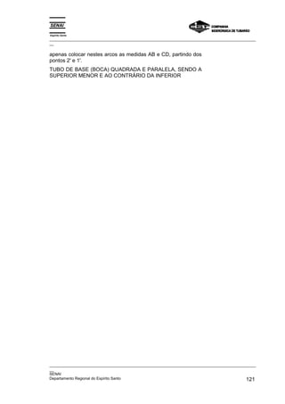 Espírito Santo
_________________________________________________________________________________________________
__

apenas colocar nestes arcos as medidas AB e CD, partindo dos
pontos 2' e 1'.
TUBO DE BASE (BOCA) QUADRADA E PARALELA, SENDO A
SUPERIOR MENOR E AO CONTRÁRIO DA INFERIOR




_________________________________________________________________________________________________
__
SENAI
Departamento Regional do Espírito Santo                                                     121
 