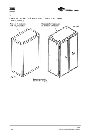 Espírito Santo
_________________________________________________________________________________________________
__

CAIXA DO PAINEL ELÉTRICO COM TAMPA E LATERAIS
TIPO ALMOFADA
Armação de cantoneira                       Chapas de ferro dobradas
Vista em perspectiva                        em forma de “almofada”                      Fig. 245




 Fig. 244
                                Desenvolvimento
                                de uma das chapas




_________________________________________________________________________________________________
__
                                                                                               CST
132                                                                Companhia Siderúrgica de Tubarão
 