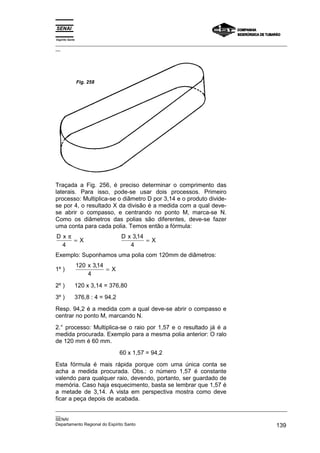 Espírito Santo
_________________________________________________________________________________________________
__




                 Fig. 258




Traçada a Fig. 256, é preciso determinar o comprimento das
laterais. Para isso, pode-se usar dois processos. Primeiro
processo: Multiplica-se o diâmetro D por 3,14 e o produto divide-
se por 4, o resultado X da divisão é a medida com a qual deve-
se abrir o compasso, e centrando no ponto M, marca-se N.
Como os diâmetros das polias são diferentes, deve-se fazer
uma conta para cada polia. Temos então a fórmula:
Dxπ                              D x 3,14
    =X                                    =X
 4                                  4
Exemplo: Suponhamos uma polia com 120mm de diâmetros:
                 120 x 3,14
1º )                        =X
                     4
2º )         120 x 3,14 = 376,80
3º )         376,8 : 4 = 94,2
Resp. 94,2 é a medida com a qual deve-se abrir o compasso e
centrar no ponto M, marcando N.
2.° processo: Multiplica-se o raio por 1,57 e o resultado já é a
medida procurada. Exemplo para a mesma polia anterior: O ralo
de 120 mm é 60 mm.
                                 60 x 1,57 = 94,2
Esta fórmula é mais rápida porque com uma única conta se
acha a medida procurada. Obs.: o número 1,57 é constante
valendo para qualquer raio, devendo, portanto, ser guardado de
memória. Caso haja esquecimento, basta se lembrar que 1,57 é
a metade de 3,14. A vista em perspectiva mostra como deve
ficar a peça depois de acabada.
_________________________________________________________________________________________________
__
SENAI
Departamento Regional do Espírito Santo                                                     139
 
