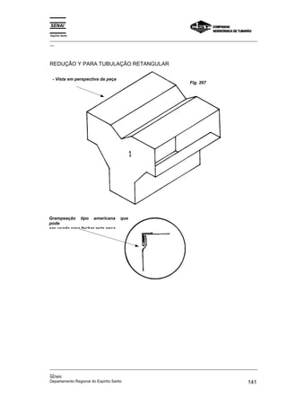 Espírito Santo
_________________________________________________________________________________________________
__




REDUÇÃO Y PARA TUBULAÇÃO RETANGULAR

 - Vista em perspectiva da peça
                                                                 Fig. 267




Grampeação tipo americana         que
pode
ser usada para fechar esta peça




_________________________________________________________________________________________________
__
SENAI
Departamento Regional do Espírito Santo                                                     141
 