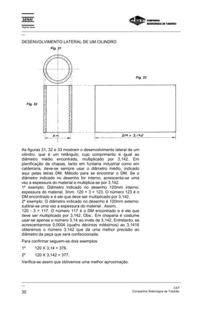 Espírito Santo
_________________________________________________________________________________________________
__

DESENVOLVIMENTO LATERAL DE UM CILINDRO
                     Fig. 31




                                                                      Fig. 33




     Fig. 32




As figuras 31, 32 e 33 mostram o desenvolvimento lateral de um
cilindro, que é um retângulo, cujo comprimento é igual ao
diâmetro médio encontrado, multiplicado por 3,142. Em
planificação de chapas, tanto em funilaria industrial como em
caldeiraria, deve-se sempre usar o diâmetro médio, indicado
aqui pelas letras DM. Método para se encontrar o DM. Se o
diâmetro indicado no desenho for interno, acrescenta-se uma
vez a espessura do material e multiplica-se por 3,142.
1º exemplo: Diâmetro indicado no desenho 120mm interno;
espessura do material, 3mm. 120 + 3 = 123. O número 123 é o
DM encontrado e é ele que deve ser multiplicado por 3,142.
2º exemplo: O diâmetro indicado no desenho é 120mm externo:
subtrai-se uma vez a espessura do material . Assim,
120 - 3 = 117. O número 117 é o DM encontrado e é ele que
deve ser multiplicado por 3,142. Obs.: Em chaparia é costume
usar-se apenas o número 3,14 ao invés de 3,142. Entretanto, se
acrescentarmos 0,0004 (quatro décimos milésimos) ao 3,1416
obteremos o número 3,142 que dá uma melhor precisão ao
diâmetro da peça que será confeccionada.
Para confirmar seguem-se dois exemplos:
1º           120 X 3,14 = 376.
2º           120 X 3,142 = 377.
Verifica-se assim que obtivemos uma melhor aproximação.



_________________________________________________________________________________________________
__
                                                                                               CST
30                                                                 Companhia Siderúrgica de Tubarão
 