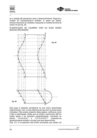 Espírito Santo
_________________________________________________________________________________________________
__

se a medida 2B passando-a para o desenvolvimento. Pega-se a
medida 3C transportando-a também. E assim por diante,
sempre marcando as medidas à esquerda e à direita da linha de
centro 7G da Fig. 39.
PLANIFICAÇÃO DE CILINDRO COM AS DUAS BASES
(BOCAS) INCLINADAS




                                                           Fig. 40




    Fig. 40



Esta peça é bastante semelhante às que foram desenhadas
anteriormente, com a única diferença de que tem as duas bocas
inclinadas. Pelo próprio desenho desta página, verifica-se como
é fácil a planificação. Basta que se divida o semicírculo AB em
partes iguais e se levantem perpendiculares, marcando os
pontos 1-2-3-4-5-6-7 e 1'-2'-3'-4'-5'-6'-7'.       Levantam-se
perpendiculares também na parte que será desenvolvida
(Fig. 41). O cruzamento das linhas horizontais que partem da
_________________________________________________________________________________________________
__
                                                                                               CST
34                                                                 Companhia Siderúrgica de Tubarão
 