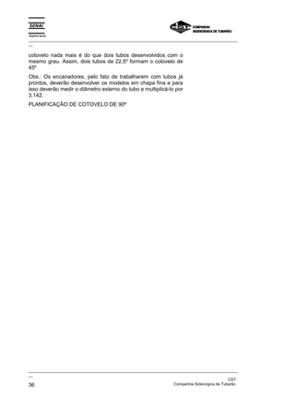 Espírito Santo
_________________________________________________________________________________________________
__

cotovelo nada mais é do que dois tubos desenvolvidos com o
mesmo grau. Assim, dois tubos de 22,5º formam o cotovelo de
45º
Obs.: Os encanadores, pelo fato de trabalharem com tubos já
prontos, deverão desenvolver os modelos em chapa fina e para
isso deverão medir o diâmetro externo do tubo e multiplicá-lo por
3,142.
PLANIFICAÇÃO DE COTOVELO DE 90º




_________________________________________________________________________________________________
__
                                                                                               CST
36                                                                 Companhia Siderúrgica de Tubarão
 