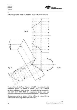 Espírito Santo
_________________________________________________________________________________________________
__

INTERSEÇÃO DE DOIS CILINDROS DE DIÂMETROS IGUAIS




                             Fig. 48




 Fig. 46                                                                               Fig. 47




Desenvolvimento do furo: Traçar a linha LP e com abertura de
compasso igual a 4-5, marcar os pontos 1-2-3-4-5-6-7 e traçar
perpendiculares por estes pontos. Traçar também as linhas KK',
CC', DD', OO', NN', MM'. O cruzamento destas com as
perpendiculares traçadas anteriormente formam a linha do furo.
O desenvolvimento do cilindro inferior é feito da mesma forma
como foram feitas as planificações anteriores.
_________________________________________________________________________________________________
__
                                                                                               CST
38                                                                 Companhia Siderúrgica de Tubarão
 