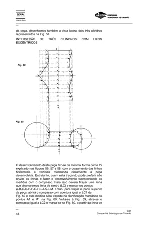 Espírito Santo
_________________________________________________________________________________________________
__

da peça, desenhamos também a vista lateral dos três cilindros
representados na Fig. 58.
INTERSEÇÃO DE              TRÊS       CILINDROS        COM       EIXOS
EXCÊNTRICOS




 Fig. 60




Fig. 59




O desenvolvimento desta peça faz-se da mesma forma como foi
explicado nas figuras 56, 57 e 58, com o cruzamento das linhas
horizontais e verticais mostrando claramente a peça
desenvolvida. Entretanto, quem está traçando pode preferir não
cruzar as linhas e fazer o desenvolvimento transportando as
medidas com o compasso. Para isso deverá traçar uma linha
que chamaremos linha de centro (LC) e marcar os pontos
A-B-C-D-E-F-G-H-I-J-K-L-M. Então, para traçar a parte superior
da peça, abrirá o compasso com abertura igual a LC1 da
Fig. 59 e esta medida será traçada na planificação marcando os
pontos A1 e M1 na Fig. 60. Volta-se à Fig. 59, abre-se o
compasso igual a LC2 e marca-se na Fig. 60, a partir da linha de
_________________________________________________________________________________________________
__
                                                                                               CST
44                                                                 Companhia Siderúrgica de Tubarão
 