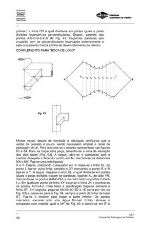 Espírito Santo
_________________________________________________________________________________________________
__

primeiro a linha CD a qual divide-se em partes iguais e pelas
divisões levantam-se perpendiculares. Depois, partindo dos
pontos A-B-C-D-E-F-G da Fig. 61, traçam-se paralelas que
cruzarão com as perpendiculares levantadas anteriormente e
este cruzamento marca a linha de desenvolvimento do cilindro.
COMPLEMENTO PARA "BOCA DE LOBO"




                 Fig. 65




Muitas vezes, depois de montada a tubulação verifica-se que a
vazão de pressão é pouca, sendo necessário ampliar o canal de
passagem do ar. Para isso usa-se o recurso apresentado nas figuras
63 e 64. Para se traçar esta peça, desenha-se a vista de elevação
dos dois tubos (Fig. 63). A seguir, abre-se o compasso com a
medida desejada e fazendo centro em M, marcam-se as distancias
MX e MY. Faz-se uma reta ligando
X a Y. Depois, colocando o esquadro em X, traça-se a linha XL, do
ponto L faz-se outra linha paralela a XY marcando o ponto R e R
liga-se a Y. A seguir, traça-se o arco XL, o qual divide-se em partes
iguais e pelas divisões traçam-se paralelas, ligando XL ao lado YR,
marcando-se os pontos A-B-C-D-E e no outro lado os pontos F-G-H-
I-J. Em qualquer ponto da linha XY traça-se a linha JK e numera-se
os pontos 1-2-3-4-5. Para fazer a planificação traça-se primeiro a
linha ST. Em seguida, pega-se 5A-4B-3C-2D e 1E (uma por vez da
Fig. 63) e passa-se para a Fig. 64, sempre a partir da linha de base
ST. Faz-se o mesmo para traçar a parte inferior. Os pontos
marcados unem-se com uma régua flexível. Então, abre-se o
compasso com medida igual a MY da Fig. 63 e centra-se em E' e
_________________________________________________________________________________________________
__
                                                                                               CST
46                                                                 Companhia Siderúrgica de Tubarão
 