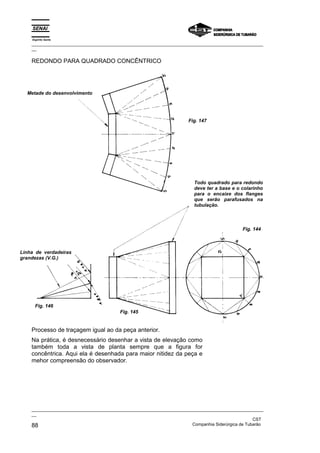 Espírito Santo
    _________________________________________________________________________________________________
    __

    REDONDO PARA QUADRADO CONCÊNTRICO




  Metade do desenvolvimento




                                                                       Fig. 147




                                                                         Todo quadrado para redondo
                                                                         deve ter a base e o colarinho
                                                                         para o encaixe dos flanges
                                                                         que serão parafusados na
                                                                         tubulação.



                                                                                              Fig. 144



Linha de verdadeiras
grandezas (V.G.)




      Fig. 146
                                         Fig. 145


    Processo de traçagem igual ao da peça anterior.
    Na prática, é desnecessário desenhar a vista de elevação como
    também toda a vista de planta sempre que a figura for
    concêntrica. Aqui ela é desenhada para maior nitidez da peça e
    mehor compreensão do observador.




    _________________________________________________________________________________________________
    __
                                                                                                   CST
    88                                                                 Companhia Siderúrgica de Tubarão
 