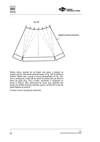 Espírito Santo
_________________________________________________________________________________________________
__




                                Fig. 154




                                                                  Metade do Desenvolvimento




Muitas vezes, quando se vai traçar uma peça, o espaço na
chapa é pouco, não sendo possível traçar a Fig. 150 do desenho
anterior. Neste caso, usa-se o recurso apresentado na Fig. 152,
isto é, prologa-se o lado AB da visrta de planta até que tenha a
altura da peça (Fig. 153) e então, centrando o compasso no
ponto A (Figura 152), descrevem-se arcos que, partindo dos
pontos de divisão da boca redonda, parem na linha AC e daí ele
serão ligados ao ponto E.
O resto é como nas figuras anteriores.




_________________________________________________________________________________________________
__
                                                                                               CST
92                                                                 Companhia Siderúrgica de Tubarão
 