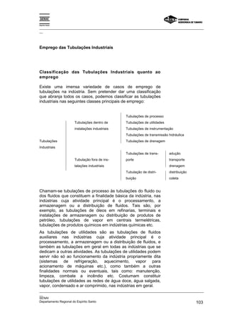 Espírito Santo

_________________________________________________________________________________________________
__




Emprego das Tubulações Industriais




Classificação das Tubulações Industriais quanto ao
emprego

Existe uma imensa variedade de casos de emprego de
tubulações na indústria. Sem pretender dar uma classificação
que abranja todos os casos, podemos classificar as tubulações
industriais nas seguintes classes principais de emprego:


                                                   Tubulações de processo
                    Tubulações dentro de           Tubulações de utilidades
                    instalações industriais        Tubulações de instrumentação
                                                   Tubulações de transmissão hidráulica
Tubulações                                         Tubulações de drenagem
Industriais
                                                   Tubulações de trans-       adução
                    Tubulação fora de ins-         porte                      transporte
                    talações industriais                                      drenagem
                                                   Tubulação de distri-       distribuição
                                                   buição                     coleta


Chamam-se tubulações de processo às tubulações do fluido ou
dos fluidos que constituem a finalidade básica da indústria, nas
indústrias cuja atividade principal é o processamento, a
armazenagem ou a distribuição de fluidos. Tais são, por
exemplo, as tubulações de óleos em refinarias, terminais e
instalações de armazenagem ou distribuição de produtos de
petróleo, tubulações de vapor em centrais termelétricas,
tubulações de produtos químicos em indústrias químicas etc.
As tubulações de utilidades são as tubulações de fluidos
auxiliares nas indústrias cuja atividade principal é o
processamento, a armazenagem ou a distribuição de fluidos, e
também as tubulações em geral em todas as indústrias que se
dedicam a outras atividades. As tubulações de utilidades podem
servir não só ao funcionamento da indústria propriamente dita
(sistemas de refrigeração, aquecimento, vapor para
acionamento de máquinas etc.), como também a outras
finalidades normais ou eventuais, tais como: manutenção,
limpeza, combate a incêndio etc. Costumam constituir
tubulações de utilidades as redes de água doce, água salgada,
vapor, condensado e ar comprimido, nas indústrias em geral.
_________________________________________________________________________________________________
__
SENAI
Departamento Regional do Espírito Santo                                                     103
 