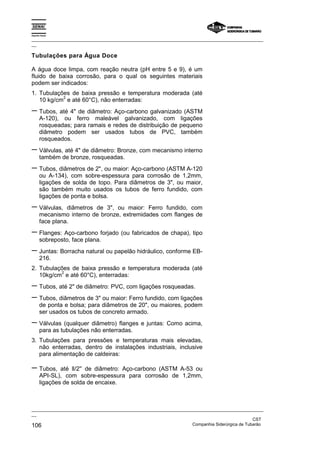 Espírito Santo

_________________________________________________________________________________________________
__

Tubulações para Água Doce

A água doce limpa, com reação neutra (pH entre 5 e 9), é um
fluido de baixa corrosão, para o qual os seguintes materiais
podem ser indicados:
1. Tubulações de baixa pressão e temperatura moderada (até
           2
   10 kg/cm e até 60°C), não enterradas:
− Tubos, até 4" de diâmetro: Aço-carbono galvanizado (ASTM
       A-120), ou ferro maleável galvanizado, com ligações
       rosqueadas; para ramais e redes de distribuição de pequeno
       diâmetro podem ser usados tubos de PVC, também
       rosqueados.
− Válvulas, até 4" de diâmetro: Bronze, com mecanismo interno
       também de bronze, rosqueadas.
− Tubos, diâmetros de 2", ou maior: Aço-carbono (ASTM A-120
       ou A-134), com sobre-espessura para corrosão de 1,2mm,
       ligações de solda de topo. Para diâmetros de 3", ou maior,
       são também muito usados os tubos de ferro fundido, com
       ligações de ponta e bolsa.
− Válvulas,      diâmetros de 3", ou maior: Ferro fundido, com
       mecanismo interno de bronze, extremidades com flanges de
       face plana.
− Flanges: Aço-carbono forjado (ou fabricados de chapa), tipo
       sobreposto, face plana.
− Juntas: Borracha natural ou papelão hidráulico, conforme EB-
       216.
2. Tubulações de baixa pressão e temperatura moderada (até
          2
   10kg/cm e até 60°C), enterradas:
− Tubos, até 2" de diâmetro: PVC, com ligações rosqueadas.
− Tubos, diâmetros de 3" ou maior: Ferro fundido, com ligações
       de ponta e bolsa; para diâmetros de 20", ou maiores, podem
       ser usados os tubos de concreto armado.
− Válvulas (qualquer diâmetro) flanges e juntas: Como acima,
       para as tubulações não enterradas.
3. Tubulações para pressões e temperaturas mais elevadas,
   não enterradas, dentro de instalações industriais, inclusive
   para alimentação de caldeiras:

− Tubos,       até ll/2'' de diâmetro: Aço-carbono (ASTM A-53 ou
       API-SL), com sobre-espessura para corrosão de 1,2mm,
       ligações de solda de encaixe.



_________________________________________________________________________________________________
__
                                                                                               CST
106                                                                Companhia Siderúrgica de Tubarão
 