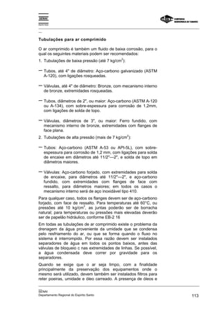 Espírito Santo

_________________________________________________________________________________________________
__

Tubulações para ar comprimido

O ar comprimido é também um fluido de baixa corrosão, para o
qual os seguintes materiais podem ser recomendados:
                                                  2
1. Tubulações de baixa pressão (até 7 kg/cm ):

− Tubos, até 4" de diâmetro: Aço-carbono galvanizado (ASTM
       A-120), com ligações rosqueadas.

− Válvulas, até 4" de diâmetro: Bronze, com mecanismo interno
       de bronze, extremidades rosqueadas.

− Tubos, diâmetros de 2", ou maior: Aço-carbono (ASTM A-120
       ou A-134), com sobre-espessura para corrosão de 1,2mm,
       com ligações de solda de topo.

− Válvulas,      diâmetros de 3", ou maior: Ferro fundido, com
       mecanismo interno de bronze, extremidades com flanges de
       face plana.
                                                      2
2. Tubulações de alta pressão (mais de 7 kg/cm ):

− Tubos:       Aço-carbono (ASTM A-53 ou API-5L), com sobre-
       espessura para corrosão de 1,2 mm, com ligações para solda
       de encaixe em diâmetros até 11/2''—2", e solda de topo em
       diâmetros maiores.

− Válvulas: Aço-carbono forjado, com extremidades para solda
       de encaixe, para diâmetros até 11/2''—2", e aço-carbono
       fundido, com extremidades com flanges de face com
       ressalto, para diâmetros maiores; em todos os casos o
       mecanismo interno será de aço inoxidável tipo 410.
Para qualquer caso, todos os flanges devem ser de aço-carbono
forjado, com face de ressalto. Para temperaturas até 60°C, ou
                         2
pressões até 10 kg/cm , as juntas poderão ser de borracha
natural; para temperaturas ou pressões mais elevadas deverão
ser de papelão hidráulico, conforme EB-2 16
Em todas as tubulações de ar comprimido existe o problema da
drenagem da água proveniente da umidade que se condensa
pelo resfriamento do ar, ou que se forma quando o fluxo no
sistema é interrompido. Por essa razão devem ser instalados
separadores de água em todos os pontos baixos, antes das
válvulas de bloqueio c nas extremidades de linhas. Se possível,
a água condensada deve correr por gravidade para os
separadores.
Quando se exige que o ar seja limpo, com a finalidade
principalmente da preservação dos equipamentos onde o
mesmo será utilizado, devem também ser instalados filtros para
reter poeiras, umidade e óleo carreado. A presença de óleos e
_________________________________________________________________________________________________
__
SENAI
Departamento Regional do Espírito Santo                                                     113
 