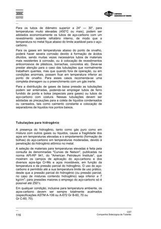 Espírito Santo

_________________________________________________________________________________________________
__

Para os tubos de diâmetro superior a 24" — 30", para
temperaturas muito elevadas (450°C ou mais), podem ser
adotados economicamente os tubos de aço-carbono com um
revestimento isolante refratário interno, de modo que a
temperatura no metal fique abaixo do limite aceitável para o aço-
carbono.
Para os gases em temperaturas abaixo do ponto de orvalho,
poderá haver severa corrosão devido à formação de ácidos
diluídos, sendo muitas vezes necessários tubos de materiais
mais resistentes à corrosão, ou à colocação de revestimentos
anticorrosivos de plásticos, borrachas, concretos etc. Deve-se
prestar atenção para o caso das tubulações que normalmente
trabalham quentes, mas que quando fora de operação, ou em
condições anormais, possam ficar em temperatura inferior ao
ponto de orvalho. Para esses casos recomenda-se uma
completa drenagem ou o preenchimento com um gás inerte.
Para a distribuição de gases de baixa pressão as tubulações
podem ser enterradas, podendo-se empregar tubos de ferro
fundido de ponta e bolsa (especiais para gases) ou tubos de
aço-carbono com costura. Nessas tubulações devem ser
adotadas as precauções para a coleta de líquidos condensados
ou carreados, tais como caimento constante e colocação de
separadores de líquidos nos pontos baixos.




Tubulações para hidrogênio

A presença do hidrogênio, tanto como gás puro como em
mistura com outros gases ou líquidos, causa a fragilidade dos
aços em temperaturas elevadas e o empolamento (formação de
bolhas) do aço-carbono em temperaturas moderadas, devido à
penetração do hidrogênio atômico no metal.
A seleção de materiais para temperaturas elevadas é feita pela
consulta às denominadas "Curvas de Nelson", publicadas na
norma API-RP 941, do "American Petroleum Institute", que
mostram os campos de aplicação do aço-carbono e dos
diversos aços-liga Cr-Mo e aços inoxidáveis, em função da
temperatura e da pressão parcial do hidrogênio. O uso do aço-
carbono é permitido até a sua temperatura limite de uso prático,
desde que a pressão parcial do hidrogênio (ou pressão parcial,
no caso de misturas contendo hidrogênio) seja inferior a 7
      2
kg/cm ; para pressões maiores o emprego do aço-carbono só é
possível até 250°c.
Em qualquer condição, inclusive para temperatura ambiente, os
aços-carbono devem ser sempre totalmente acalmados
(especificações ASTM A-106 ou A-672 Gr B-60, 70 ou
Gr C-60, 70).

_________________________________________________________________________________________________
__
                                                                                               CST
116                                                                Companhia Siderúrgica de Tubarão
 