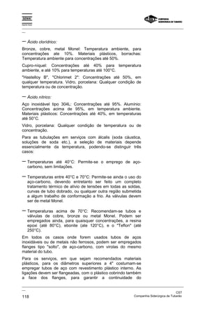 Espírito Santo

_________________________________________________________________________________________________
__


− Ácido clorídrico:
Bronze, cobre, metal Monel: Temperatura ambiente, para
concentrações ate 10%. Materiais plásticos, borrachas:
Temperatura ambiente para concentrações até 50%.
Cupro-níquel: Concentrações até 40% para temperatura
ambiente, e até 10% para temperaturas até 100°C.
"Hastelloy B", "Chlorimet 2": Concentrações até 50%, em
qualquer temperatura. Vidro, porcelana: Qualquer condição de
temperatura ou de concentração.

− Ácido nítrico:
Aço inoxidável tipo 304L: Concentrações até 95%. Alumínio:
Concentrações acima de 95%, em temperatura ambiente.
Materiais plásticos: Concentrações até 40%, em temperaturas
até 50°C.
Vidro, porcelana: Qualquer condição de temperatura ou de
concentração.
Para as tubulações em serviços com álcalis (soda cáustica,
soluções de soda etc.), a seleção de materiais depende
essencialmente da temperatura, podendo-se distinguir três
casos:

− Temperaturas        até 40°C: Permite-se o emprego de aço-
       carbono, sem limitações.

− Temperaturas entre 40°C e 70°C: Permite-se ainda o uso do
       aço-carbono, devendo entretanto ser feito um completo
       tratamento térmico de alívio de tensões em todas as soldas,
       curvas de tubo dobrado, ou qualquer outra região submetida
       a algum trabalho de conformação a frio. As válvulas devem
       ser de metal Monel.

− Temperaturas       acima de 70°C: Recomendam-se tubos e
       válvulas de cobre, bronze ou metal Monel. Podem ser
       empregados ainda, para quaisquer concentrações, a resina
       epoxi (até 80°C), ebonite (ate 120°C), e o "Teflon" (até
       250°C).
Em todos os casos onde forem usados tubos de aços
inoxidáveis ou de metais não ferrosos, podem ser empregados
flanges tipo "solto", de aço-carbono, com virolas do mesmo
material do tubo.
Para os serviços, em que sejam recomendados materiais
plásticos, para os diâmetros superiores a 4" costumam-se
empregar tubos de aço com revestimento plástico interno. As
ligações devem ser flangeadas, com o plástico cobrindo também
a face dos flanges, para garantir a continuidade do
_________________________________________________________________________________________________
__
                                                                                               CST
118                                                                Companhia Siderúrgica de Tubarão
 