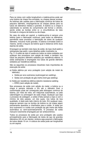 Espírito Santo

_________________________________________________________________________________________________
__

Para os tubos com solda longitudinal a matéria-prima pode ser
uma bobina de chapa fina enrolada, ou chapas planas avulsas.
As bobinas são usadas para a fabricação contínua de tubos de
pequeno diâmetro, empregando-se as chapas planas para os
tubos de diâmetros médios e grandes. A bobina ou a chapa é
calandrada no sentido do comprimento até formar o cilindro,
sendo então as bordas entre si; a circunferência do tubo
formado é a largura da bobina ou da chapa.
No caso da solda em espiral, a matéria-prima é sempre uma
bobina (para a fabricação contínua), para todos os diâmetros,
permitindo esse processo a fabricação de tubos de qualquer
diâmetro, inclusive muito grandes. A bobina é enrolada sobre si
mesma, sendo a largura da bobina igual à distancia entre duas
espiras da solda.
Empregam-se também dois tipos de solda: de topo (butt-weld) e
sobreposta (lap-weld), cujos detalhes estão mostrados na
Fig. 5. A solda de topo é usada em todos os tubos soldados por
qualquer dos processos com adição de metal, e também nos
tubos de pequeno diâmetro soldados por resistência elétrica. A
solda sobreposta é empregada nos tubos de grande diâmetro
soldados por resistência elétrica.
São os seguintes os processos industriais mais importantes de
execução da solda:
a) Solda elétrica por arco protegido (com adição de metal do
   eletrodo):
   • Solda por arco submerso (submerged arc welding).
   • Solda com proteção de gás inerte (inert gas welding).
b) Solda por resistência elétrica (electric resistance welding
   — ERW) (sem adição de metal).
Nos processos de solda com adição de metal, a bobina ou a
chapa é sempre dobrada a frio até o diâmetro final; a
conformação pode ser conseguida pela dobragem contínua da
bobina, por meio de rolos, em máquinas automáticas, ou pela
calandragem ou prensagem de cada chapa. Qualquer que seja
o processo de soldagem, a solda é feita sempre a topo e com o
mínimo de dois passes, um dos quais, nos tubos de boa
qualidade, é dado pelo lado interno do tubo. Em qualquer caso,
exige-se sempre que os bordos da bobina ou da chapa sejam
previamente aparados e chanfrados para a solda. A solda por
arco submerso e a solda com proteção de gás inerte são feitas
automática ou semi-automaticamente. O processo de solda
manual é raramente empregado por ser antieconômico.
Todos os processos de solda por arco protegido são usados
principalmente para a fabricação de tubos de aço de grandes
diâmetros (25 cm em diante), embora seja possível a fabricação
de tubos desde 10 cm. A costura de solda pode ser longitudinal
ou em espiral.

_________________________________________________________________________________________________
__
                                                                                               CST
14                                                                 Companhia Siderúrgica de Tubarão
 