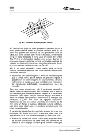 Espírito Santo

_________________________________________________________________________________________________
__




                 Fig. 40 - Plataforma de operação para válvulas.



No caso de um grupo de tubos paralelos a pequena altura, é
muito prático colocar todas as válvulas próximas entre si, de
forma que possam ser operadas de uma plataforma sobre os
tubos, que serve também como meio de travessia, como mostra
a Fig.40. Essa disposição é muito usual em casas de bombas
(Fig. 11.2) e em tubulações ligadas a um tanque. Quando for
necessário manter a distancia mínima entre tubos paralelos, as
válvulas em tubos vizinhos devem estar alternadamente de um
lado e do outro da plataforma, como na Fig. 40.
Não é, em geral, necessário prever acesso para pequenas
válvulas, raramente operadas, tais como drenos e respiros em
tubulações elevadas.
3. Facilidades para desmontagem — Além das recomendações
   que já vimos acima, devem sempre ser previstos espaço e
   possibilidade de desmontagem dos equipamentos, válvulas,
   instrumentos e outras peças que periodicamente necessitem
   de manutenção (lubrificação, reengaxetamento etc.) ou
   remoção.
Salvo em casos excepcionais, não é geralmente necessário
prever meios de desmontagem das tubulações em si, porque
tais desmontagens raramente ocorrem na prática. S necessário,
entretanto, que sejam sempre deixados espaço suficiente e
meios de acesso para permitir a colocação e a remoção dos
parafusos e juntas em todas as ligações flangeadas.
Recomenda-se para isso deixar uma folga livre mínima de 70
mm entre um flange e qualquer obstáculo (coluna, estrutura,
piso etc.); essa observação é importante principalmente nos
locais congestionados.
O traçado das tubulações deve ser feito também de forma que
os flanges não fiquem suportando o peso dos tubos, para que
seja possível trocar uma junta sem ser preciso desmontar tudo.
4. Posição de soldas e de roscas — Em qualquer projeto deve-
   se estudar a localização de cada solda para verificar se há
   acesso, e se há espaço suficiente para permitir a execução
_________________________________________________________________________________________________
__
                                                                                               CST
122                                                                Companhia Siderúrgica de Tubarão
 
