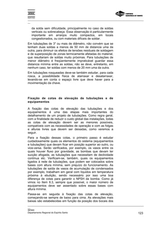 Espírito Santo

_________________________________________________________________________________________________
__

       da solda sem dificuldade, principalmente no caso de soldas
       verticais ou sobrecabeça. Essa observação é particularmente
       importante em arranjos muito compactos, em locais
       congestionados, ou com materiais difíceis de soldar.
Em tubulações de 3" ou mais de diâmetro, não convém que se
tenham duas soldas a menos de 50 mm de distancia uma da
outra, para diminuir os efeitos de tensões residuais de soldagem
e de superposição de zonas termicamente afetadas do material,
que resultariam de soldas muito próximas. Para tubulações de
menor diâmetro é freqüentemente impraticável guardar essa
distancia mínima entre as soldas; não se deve, entretanto, em
nenhum caso, ter soldas com menos de 20 mm uma da outra.
Em tubulações rosqueadas deve-se também estudar, para cada
rosca, a possibilidade física de atarraxar e desatarraxar,
levando-se em conta o espaço livre que deve haver para a
movimentação da chave.




Fixação de cotas de elevação de tubulações e de
equipamentos

A fixação das cotas de elevação das tubulações e dos
equipamentos é uma das etapas mais importantes do
detalhamento de um projeto de tubulações. Como regra geral,
com a finalidade de reduzir o custo global das instalações, todas
as cotas de elevação devem ser as menores possíveis,
compatíveis com as necessidades de operação e com as folgas
e alturas livres que devem ser deixadas, como veremos a
seguir.
Para a fixação dessas cotas, o primeiro passo é estudar
cuidadosamente quais os elementos do sistema (equipamentos
e tubulações) que devam ficar em posição superior ao outro, ou
vice-versa. Serão verificados, por exemplo, os vasos entre os
quais houver fluxo por gravidade, as bombas que devam ter
sucção afogada, as tubulações que necessitam de declividade
contínua etc. Verificam-se, também, quais os equipamentos
ligados à rede de tubulações, que podem ser colocados sobre
bases com altura mínima, sem prejuízo do funcionamento. As
tubulações de saída de vasos de acumulação de condensados
por exemplo, trabalham em geral com líquidos em temperatura
próxima à ebulição, sendo necessário por isso uma boa
diferença de cotas para garantir o NPSH da bomba. Como já
vimos no Item 8.3, sempre que possível, o maior número de
equipamentos deve ser assentado sobre essas bases com
altura mínima.
Passa-se em seguida à fixação das cotas de elevação,
começando-se sempre de baixo para cima. As elevações mais
baixas são estabelecidas em função da posição dos bocais dos
_________________________________________________________________________________________________
__
SENAI
Departamento Regional do Espírito Santo                                                     123
 