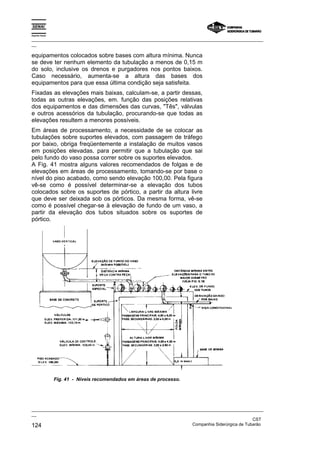 Espírito Santo

_________________________________________________________________________________________________
__

equipamentos colocados sobre bases com altura mínima. Nunca
se deve ter nenhum elemento da tubulação a menos de 0,15 m
do solo, inclusive os drenos e purgadores nos pontos baixos.
Caso necessário, aumenta-se a altura das bases dos
equipamentos para que essa última condição seja satisfeita.
Fixadas as elevações mais baixas, calculam-se, a partir dessas,
todas as outras elevações, em. função das posições relativas
dos equipamentos e das dimensões das curvas, "Tês", válvulas
e outros acessórios da tubulação, procurando-se que todas as
elevações resultem a menores possíveis.
Em áreas de processamento, a necessidade de se colocar as
tubulações sobre suportes elevados, com passagem de tráfego
por baixo, obriga freqüentemente a instalação de muitos vasos
em posições elevadas, para permitir que a tubulação que sai
pelo fundo do vaso possa correr sobre os suportes elevados.
A Fig. 41 mostra alguns valores recomendados de folgas e de
elevações em áreas de processamento, tomando-se por base o
nível do piso acabado, como sendo elevação 100,00. Pela figura
vê-se como é possível determinar-se a elevação dos tubos
colocados sobre os suportes de pórtico, a partir da altura livre
que deve ser deixada sob os pórticos. Da mesma forma, vê-se
como é possível chegar-se à elevação de fundo de um vaso, a
partir da elevação dos tubos situados sobre os suportes de
pórtico.




                 Fig. 41 - Níveis recomendados em áreas de processo.




_________________________________________________________________________________________________
__
                                                                                               CST
124                                                                Companhia Siderúrgica de Tubarão
 