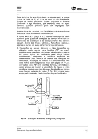 Espírito Santo

_________________________________________________________________________________________________
__

Para os tubos de aços inoxidáveis, o encurvamento a quente
(tubos de mais de 2”) só pode ser feito por alta freqüência,
porque os outros processos podem prejudicar o material
(sensitizar o aço inoxidável, por exemplo). Para os aços-
carbono, qualquer processo pode ser empregado sem
inconvenientes.
Podem ainda ser curvados com facilidade tubos de metais não
ferrosos e tubos de materiais termoplásticos.
A norma ANSI.B.31 (Seçs. 1 e 3) permite o emprego de tubos
curvados para quaisquer condições de serviço desde que as
tolerâncias de ovalização e de adelgaçamento das paredes
estejam dentro dos limites admitidos, fazendo-se restrições
apenas às curvas em que a parte interna fique corrugada.
3. Tubulações de grande diâmetro — Nas tubulações de
   diâmetro muito grande para líquidos (30" ou mais),
   principalmente quando as velocidades são elevadas, a inércia
   da massa líquida em movimento pode atingir valores
   consideráveis, obrigando a cuidados especiais no
   detalhamento para diminuir os efeitos das variações de
   velocidade, mudanças de direção e tubilhonamentos. Por
   esse motivo as bifurcações são feitas com peças em "Y", as
   derivações são a 45° com o sentido do fluxo, e em todos os
   casos procura-se manter a velocidade do líquido o mais
   constante possível, por meio de peças de redução nos pontos
   onde houver variação de vazão. A Fig. 9.22 mostra todas
   essas particularidades das tubulações de grande diâmetro.




             Fig. 44 - Tubulações de diâmetro muito grande para líquidos.



_________________________________________________________________________________________________
__
SENAI
Departamento Regional do Espírito Santo                                                     127
 