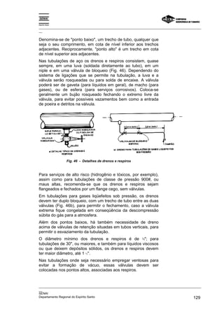 Espírito Santo

_________________________________________________________________________________________________
__

Denomina-se de "ponto baixo", um trecho de tubo, qualquer que
seja o seu comprimento, em cota de nível inferior aos trechos
adjacentes. Reciprocamente, "ponto alto" é um trecho em cota
de nível superior aos adjacentes.
Nas tubulações de aço os drenos e respiros consistem, quase
sempre, em uma luva (soldada diretamente ao tubo), em um
niple e em uma válvula de bloqueio (Fig. 46). Dependendo do
sistema de ligações que se permite na tubulação, a luva e a
válvula serão rosqueadas ou para solda de encaixe. A válvula
poderá ser de gaveta (para líquidos em geral), de macho (para
gases), ou de esfera (para serviços corrosivos). Coloca-se
geralmente um bujão rosqueado fechando o extremo livre da
válvula, para evitar possíveis vazamentos bem como a entrada
de poeira e detritos na válvula.




                 Fig. 46 - Detalhes de drenos e respiros



Para serviços de alto risco (hidrogênio e tóxicos, por exemplo),
assim como para tubulações de classe de pressão 900#, ou
maus altas, recomenda-se que os drenos e respiros sejam
flangeados e fechados por um flange cego, sem válvulas.
Em tubulações para gases liqüefeitos sob pressão, os drenos
devem ter duplo bloqueio, com um trecho de tubo entre as duas
válvulas (Fig. 46b), para permitir o fechamento, caso a válvula
extrema fique congelada em conseqüência da descompressão
súbita do gás para a atmosfera.
Além dos pontos baixos, há também necessidade de dreno
acima de válvulas de retenção situadas em tubos verticais, para
permitir o esvaziamento da tubulação.
O diâmetro mínimo dos drenos e respiros é de ¾"; para
tubulações de 30", ou maiores, e também para líquidos viscosos
ou que deixem depósitos sólidos, os drenos e respiros devem
ter maior diâmetro, até 1 ½''.
Nas tubulações onde seja necessário empregar ventosas para
evitar a formação de vácuo, essas válvulas devem ser
colocadas nos pontos altos, associadas aos respiros.


_________________________________________________________________________________________________
__
SENAI
Departamento Regional do Espírito Santo                                                     129
 