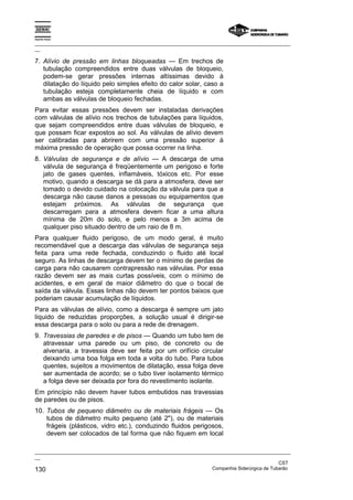 Espírito Santo

_________________________________________________________________________________________________
__

7. Alívio de pressão em linhas bloqueadas — Em trechos de
   tubulação compreendidos entre duas válvulas de bloqueio,
   podem-se gerar pressões internas altíssimas devido à
   dilatação do líquido pelo simples efeito do calor solar, caso a
   tubulação esteja completamente cheia de líquido e com
   ambas as válvulas de bloqueio fechadas.
Para evitar essas pressões devem ser instaladas derivações
com válvulas de alívio nos trechos de tubulações para líquidos,
que sejam compreendidos entre duas válvulas de bloqueio, e
que possam ficar expostos ao sol. As válvulas de alívio devem
ser calibradas para abrirem com uma pressão superior à
máxima pressão de operação que possa ocorrer na linha.
8. Válvulas de segurança e de alívio — A descarga de uma
   válvula de segurança é freqüentemente um perigoso e forte
   jato de gases quentes, inflamáveis, tóxicos etc. Por esse
   motivo, quando a descarga se dá para a atmosfera, deve ser
   tomado o devido cuidado na colocação da válvula para que a
   descarga não cause danos a pessoas ou equipamentos que
   estejam próximos. As válvulas de segurança que
   descarregam para a atmosfera devem ficar a uma altura
   mínima de 20m do solo, e pelo menos a 3m acima de
   qualquer piso situado dentro de um raio de 8 m.
Para qualquer fluido perigoso, de um modo geral, é muito
recomendável que a descarga das válvulas de segurança seja
feita para uma rede fechada, conduzindo o fluido até local
seguro. As linhas de descarga devem ter o mínimo de perdas de
carga para não causarem contrapressão nas válvulas. Por essa
razão devem ser as mais curtas possíveis, com o mínimo de
acidentes, e em geral de maior diâmetro do que o bocal de
saída da válvula. Essas linhas não devem ter pontos baixos que
poderiam causar acumulação de líquidos.
Para as válvulas de alívio, como a descarga é sempre um jato
líquido de reduzidas proporções, a solução usual é dirigir-se
essa descarga para o solo ou para a rede de drenagem.
9. Travessias de paredes e de pisos — Quando um tubo tem de
   atravessar uma parede ou um piso, de concreto ou de
   alvenaria, a travessia deve ser feita por um orifício circular
   deixando uma boa folga em toda a volta do tubo. Para tubos
   quentes, sujeitos a movimentos de dilatação, essa folga deve
   ser aumentada de acordo; se o tubo tiver isolamento térmico
   a folga deve ser deixada por fora do revestimento isolante.
Em princípio não devem haver tubos embutidos nas travessias
de paredes ou de pisos.
10. Tubos de pequeno diâmetro ou de materiais frágeis — Os
    tubos de diâmetro muito pequeno (até 2"), ou de materiais
    frágeis (plásticos, vidro etc.), conduzindo fluidos perigosos,
    devem ser colocados de tal forma que não fiquem em local

_________________________________________________________________________________________________
__
                                                                                               CST
130                                                                Companhia Siderúrgica de Tubarão
 