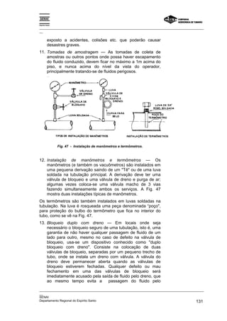 Espírito Santo

_________________________________________________________________________________________________
__

          exposto a acidentes, colisões etc. que poderão causar
          desastres graves.
11. Tomadas de amostragem — As tomadas de coleta de
    amostras ou outros pontos onde possa haver escapamento
    do fluido conduzido, devem ficar no máximo a 1m acima do
    piso, e nunca acima do nível da vista do operador,
    principalmente tratando-se de fluidos perigosos.




                 Fig. 47 - Instalação de manômetros e termômetros.



12. Instalação de manômetros e termômetros — Os
    manômetros (e também os vacuômetros) são instalados em
    uma pequena derivação saindo de um "Tê" ou de uma luva
    soldada na tubulação principal. A derivação deve ter uma
    válvula de bloqueio e uma válvula de dreno e purga de ar;
    algumas vezes coloca-se uma válvula macho de 3 vias
    fazendo simultaneamente ambos os serviços. A Fig. 47
    mostra duas instalações típicas de manômetros.
Os termômetros são também instalados em luvas soldadas na
tubulação. Na luva é rosqueada uma peça denominada “poço",
para proteção do bulbo do termômetro que fica no interior do
tubo, como se vê na Fig. 47.
13. Bloqueio duplo com dreno — Em locais onde seja
    necessário o bloqueio seguro de uma tubulação, isto é, uma
    garantia de não haver qualquer passagem de fluido de um
    lado para outro, mesmo no caso de defeito na válvula de
    bloqueio, usa-se um dispositivo conhecido como "duplo
    bloqueio com dreno". Consiste na colocação de duas
    válvulas de bloqueio, separadas por um pequeno trecho de
    tubo, onde se instala um dreno com válvula. A válvula do
    dreno deve permanecer aberta quando as válvulas de
    bloqueio estiverem fechadas. Qualquer defeito ou mau
    fechamento em uma das válvulas de bloqueio será
    imediatamente acusado pela saída de fluido pelo dreno, que
    ao mesmo tempo evita a         passagem do fluido pelo

_________________________________________________________________________________________________
__
SENAI
Departamento Regional do Espírito Santo                                                     131
 