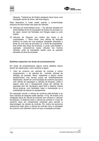 Espírito Santo

_________________________________________________________________________________________________
__

          bloqueio. Tratando-se de fluidos perigosos deve haver uma
          tubulação saindo do dreno, até local seguro.
Esse dispositivo é muito usado quando a contaminação
recíproca de dois fluidos não pode ser tolerada.
14. Válvulas em extremidades livres — As válvulas situadas em
    extremidades livres de tubulações de fluidos de processo ou
    de vapor, devem ser fechadas com flanges cegos ou com
    bujões.
15. Válvulas de bloqueio nos limites das áreas e de
    propriedades — Deve haver uma válvula de bloqueio
    próximo ao ponto em que qualquer tubulação atravessa o
    limite de uma área de processo ou o limite de propriedade.
    Nos limites das áreas de processo, é usual, para facilitar a
    operação, colocarem-se essas válvulas nos trechos
    verticais, onde as tubulações sobem para os suportes
    elevados da área de processo.




Detalhes especiais em áreas de processamento

Em áreas de processamento alguns outros detalhes típicos
devem ser observados, como veremos a seguir.
1. Tubo de contorno em válvulas de controle e outros
   equipamentos — As válvulas de controle, válvulas de
   redução de pressão, filtros, medidores e alguns outros
   equipamentos cujo serviço possa ser temporariamente
   dispensado, devem ter uma tubulação de contorno (by-pass)
   com válvula de regulagem e válvulas de bloqueio, antes e
   depois, para que o equipamento possa ser retirado de
   operação sem ser necessário parar todo o sistema. Dessa
   forma pode-se, com facilidade, fazer a manutenção ou a
   substituição da válvula ou equipamento.
Em operação normal, a válvula do contorno está fechada e as
duas válvulas de bloqueio estão abertas. A Fig. 48 mostra uma
insta]ação típica de válvula de controle com contorno e válvulas
de bloqueio. A distancia entre a válvula de controle e o tubo de
contorno deve ser amplamente suficiente para permitir a
desmontagem da válvula de controle. Por motivo de economia
costuma-se fazer tanto a válvula de controle como a tubulação
de contorno com diâmetro menor do que a tubulação principal.




_________________________________________________________________________________________________
__
                                                                                               CST
132                                                                Companhia Siderúrgica de Tubarão
 