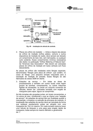 Espírito Santo

_________________________________________________________________________________________________
__




                 Fig. 48 - Instalação de válvula de controle.



2. Placas de orifício de medição — Antes e depois das placas
   de orifício de medição (orifice plates), venturis e outros
   dispositivos de medição de vazão, deve sempre ser deixado
   um comprimento de tubo reto, sem derivações, ou qualquer
   outro acidente. Esses comprimentos mínimos necessários
   são dados na publicação "Orifice Metering of Natural Gas",
   da "American Gas Association". Não devem ser colocadas
   placas de orifício de medição em tubos verticais com fluxo
   descendente.
As placas de orifício são instaladas entre flanges especiais,
denominados "flanges para placa de orifício", que contêm, no
corpo do flange, uma pequena tomada rosqueada para a
tubulação de medição de pressão. Esses flanges só são
fabricados da classe 300# em diante.
3. Estações de serviço — Em todas as áreas de
   processamento e também em outros locais onde hajam
   grupos de bombas, compressores, ou outras máquinas
   ligadas às tubulações, ou ainda um conjunto numeroso de
   válvulas, devem ser ,colocadas tomadas com engate de
   mangueira para vapor, água e ar comprimido.
As três tomadas são grupadas juntas, em locais convenientes, a
1m acima do piso, constituindo o que se chama uma "estação
de serviço". As estações de serviço têm por finalidade auxiliar a
manutenção, a limpeza e a extinção de princípios de incêndio. A
localização das estações de serviço deve ser estudada de forma
que qualquer equipamento possa ser atingido com uma
mangueira de 15m no máximo. Em cada tomada costuma haver
uma válvula de bloqueio e uma peça para engate rápido de
mangueira, todas sempre do mesmo diâmetro e geralmente
de ¾“.


_________________________________________________________________________________________________
__
SENAI
Departamento Regional do Espírito Santo                                                     133
 