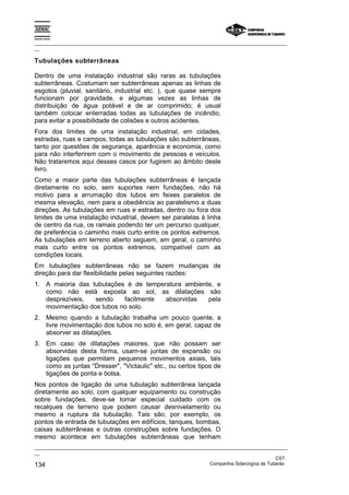 Espírito Santo

_________________________________________________________________________________________________
__

Tubulações subterrâneas

Dentro de uma instalação industrial são raras as tubulações
subterrâneas. Costumam ser subterrâneas apenas as linhas de
esgotos (pluvial, sanitário, industrial etc. ), que quase sempre
funcionam por gravidade, e algumas vezes as linhas de
distribuição de água potável e de ar comprimido; é usual
também colocar enterradas todas as tubulações de incêndio,
para evitar a possibilidade de colisões e outros acidentes.
Fora dos limites de uma instalação industrial, em cidades,
estradas, ruas e campos, todas as tubulações são subterrâneas,
tanto por questões de segurança, aparência e economia, como
para não interferirem com o movimento de pessoas e veículos.
Não trataremos aqui desses casos por fugirem ao âmbito deste
livro.
Como a maior parte das tubulações subterrâneas é lançada
diretamente no solo, sem suportes nem fundações, não há
motivo para a arrumação dos tubos em feixes paralelos de
mesma elevação, nem para a obediência ao paralelismo a duas
direções. As tubulações em ruas e estradas, dentro ou fora dos
limites de uma instalação industrial, devem ser paralelas à linha
de centro da rua, os ramais podendo ter um percurso qualquer,
de preferência o caminho mais curto entre os pontos extremos.
As tubulações em terreno aberto seguem, em geral, o caminho
mais curto entre os pontos extremos, compatível com as
condições locais.
Em tubulações subterrâneas não se fazem mudanças de
direção para dar flexibilidade pelas seguintes razões:
1. A maioria das tubulações é de temperatura ambiente, e
   como não está exposta ao sol, as dilatações são
   desprezíveis,  sendo    facilmente  absorvidas   pela
   movimentação dos tubos no solo.
2. Mesmo quando a tubulação trabalha um pouco quente, a
   livre movimentação dos tubos no solo é, em geral, capaz de
   absorver as dilatações.
3. Em caso de dilatações maiores, que não possam ser
   absorvidas desta forma, usam-se juntas de expansão ou
   ligações que permitam pequenos movimentos axiais, tais
   como as juntas "Dresser", "Victaulic" etc., ou certos tipos de
   ligações de ponta e bolsa.
Nos pontos de ligação de uma tubulação subterrânea lançada
diretamente ao solo, com qualquer equipamento ou construção
sobre fundações, deve-se tomar especial cuidado com os
recalques de terreno que podem causar desnivelamento ou
mesmo a ruptura da tubulação. Tais são, por exemplo, os
pontos de entrada de tubulações em edifícios, tanques, bombas,
caixas subterrâneas e outras construções sobre fundações. O
mesmo acontece em tubulações subterrâneas que tenham
_________________________________________________________________________________________________
__
                                                                                               CST
134                                                                Companhia Siderúrgica de Tubarão
 