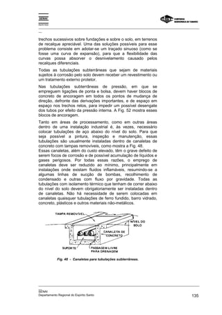 Espírito Santo

_________________________________________________________________________________________________
__

trechos sucessivos sobre fundações e sobre o solo, em terrenos
de recalque apreciável. Uma das soluções possíveis para esse
problema consiste em adotar-se um traçado sinuoso (como se
fosse uma curva de expansão), para que a flexibilidade das
curvas possa absorver o desnivelamento causado pelos
recalques diferenciais.
Todas as tubulações subterrâneas que sejam de materiais
sujeitos à corrosão pelo solo devem receber um revestimento ou
um tratamento externo protetor.
Nas tubulações subterrâneas de pressão, em que se
empreguem ligações de ponta e bolsa, devem haver blocos de
concreto de ancoragem em todos os pontos de mudança de
direção, defronte das derivações importantes, e de espaço em
espaço nos trechos retos, para impedir um possível desengate
dos tubos por efeito da pressão interna. A Fig. 52 mostra esses
blocos de ancoragem.
Tanto em áreas de processamento, como em outras áreas
dentro de uma instalação industrial é, às vezes, necessário
colocar tubulações de aço abaixo do nível do solo. Para que
seja possível a pintura, inspeção e manutenção, essas
tubulações são usualmente instaladas dentro de canaletas de
concreto com tampas removíveis, como mostra a Fig. 48.
Essas canaletas, além do custo elevado, têm o grave defeito de
serem focos de corrosão e de possível acumulação de líquidos e
gases perigosos. Por todas essas razões, o emprego de
canaletas deve ser reduzido ao mínimo, principalmente em
instalações onde existam fluidos inflamáveis, resumindo-se a
algumas linhas de sucção de bombas, recolhimento de
condensado e outras com fluxo por gravidade. Todas as
tubulações com isolamento térmico que tenham de correr abaixo
do nível do solo devem obrigatoriamente ser instaladas dentro
de canaletas. Não há necessidade de serem colocadas em
canaletas quaisquer tubulações de ferro fundido, barro vidrado,
concreto, plásticos e outros materiais não-metálicos.




                 Fig. 48 - Canaletas para tubulações subterrâneas.




_________________________________________________________________________________________________
__
SENAI
Departamento Regional do Espírito Santo                                                     135
 