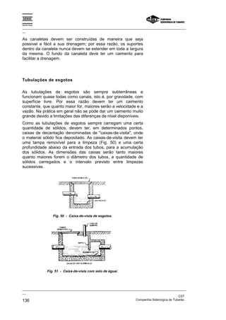 Espírito Santo

_________________________________________________________________________________________________
__

As canaletas devem ser construídas de maneira que seja
possível e fácil a sua drenagem; por essa razão, os suportes
dentro da canaleta nunca devem se estender em toda a largura
da mesma. O fundo da canaleta deve ter um caimento para
facilitar a drenagem.




Tubulações de esgotos

As tubulações de esgotos são sempre subterrâneas e
funcionam quase todas como canais, isto é, por gravidade, com
superfície livre. Por essa razão devem ter um caimento
constante, que quanto maior for, maiores serão a velocidade e a
vazão. Na prática em geral não se pode dar um caimento muito
grande devido a limitações das diferenças de nível disponíveis.
Como as tubulações de esgotos sempre carregam uma certa
quantidade de sólidos, devem ter, em determinados pontos,
caixas de decantação denominadas de "caixas-de-visita", onde
o material sólido fica depositado. As caixas-de-visita devem ter
uma tampa removível para a limpeza (Fig. 50) e uma certa
profundidade abaixo da entrada dos tubos, para a acumulação
dos sólidos. As dimensões das caixas serão tanto maiores
quanto maiores forem o diâmetro dos tubos, a quantidade de
sólidos carregados e o intervalo previsto entre limpezas
sucessivas.




                    Fig. 50 - Caixa-de-vista de esgotos.




                 Fig. 51 - Caixa-de-vista com selo de água/.




_________________________________________________________________________________________________
__
                                                                                               CST
136                                                                Companhia Siderúrgica de Tubarão
 