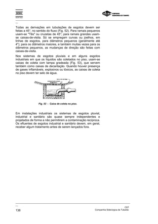 Espírito Santo

_________________________________________________________________________________________________
__

Todas as derivações em tubulações de esgotos devem ser
feitas a 45°, no sentido do fluxo (Fig. 52). Para ramais pequenos
usam-se "Tês" ou cruzetas de 45°; para ramais grandes usam-
se caixas-de-vlsita. Só se empregam curvas ou joelhos, em
linhas de esgotos, para diâmetros pequenos (geralmente até
4"); para os diâmetros maiores, e também muitas vezes para os
diâmetros pequenos, as mudanças de direção são feitas com
caixas-de-visita.
Nos sistemas de esgotos pluviais e em alguns esgotos
industriais em que os líquidos são coletados no piso, usam-se
caixas de coleta com tampa gradeada (Fig. 53), que servem
também como caixas de decantação. Quando houver presença
de gases inflamáveis, explosivos ou tóxicos, as caixas de coleta
no piso devem ter selo de água.




                   Fig. 53 - Caixa de coleta no piso.



Em instalações industriais os sistemas de esgotos pluvial,
industrial e sanitário são quase sempre independentes e
projetados de forma a não permitirem a contaminação recíproca.
Os efluentes de esgotos industrial e sanitário devem, em geral,
receber algum tratamento antes de serem lançados fora.




_________________________________________________________________________________________________
__
                                                                                               CST
138                                                                Companhia Siderúrgica de Tubarão
 