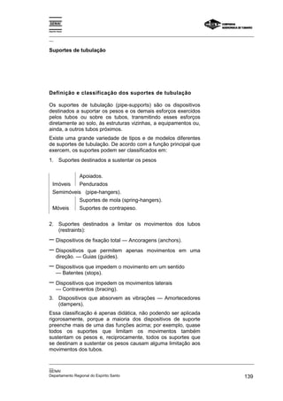 Espírito Santo

_________________________________________________________________________________________________
__

Suportes de tubulação




Definição e classificação dos suportes de tubulação

Os suportes de tubulação (pipe-supports) são os dispositivos
destinados a suportar os pesos e os demais esforços exercidos
pelos tubos ou sobre os tubos, transmitindo esses esforços
diretamente ao solo, às estruturas vizinhas, a equipamentos ou,
ainda, a outros tubos próximos.
Existe uma grande variedade de tipos e de modelos diferentes
de suportes de tubulação. De acordo com a função principal que
exercem, os suportes podem ser classificados em:
1. Suportes destinados a sustentar os pesos


                 Apoiados.
   Imóveis       Pendurados
   Semimóveis (pipe-hangers).
                 Suportes de mola (spring-hangers).
   Móveis        Suportes de contrapeso.


2. Suportes destinados a limitar os movimentos dos tubos
   (restraints):
− Dispositivos de fixação total — Ancoragens (anchors).
− Dispositivos que permitem apenas movimentos em                  uma
       direção. — Guias (guides).
− Dispositivos que impedem o movimento em um sentido
       — Batentes (stops).
− Dispositivos que impedem os movimentos laterais
       — Contraventos (bracing).
3. Dispositivos que absorvem as vibrações — Amortecedores
   (dampers).
Essa classificação é apenas didática, não podendo ser aplicada
rigorosamente, porque a maioria dos dispositivos de suporte
preenche mais de uma das funções acima; por exemplo, quase
todos os suportes que limitam os movimentos também
sustentam os pesos e, reciprocamente, todos os suportes que
se destinam a sustentar os pesos causam alguma limitação aos
movimentos dos tubos.

_________________________________________________________________________________________________
__
SENAI
Departamento Regional do Espírito Santo                                                     139
 